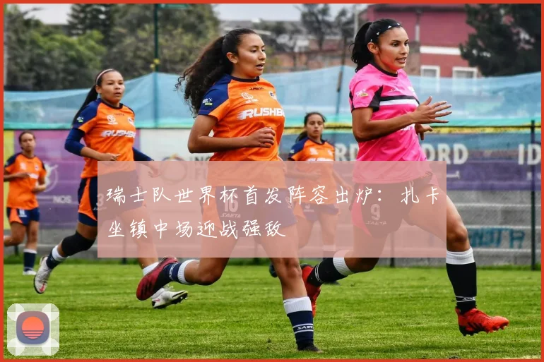 瑞士队世界杯首发阵容出炉：扎卡坐镇中场迎战强敌