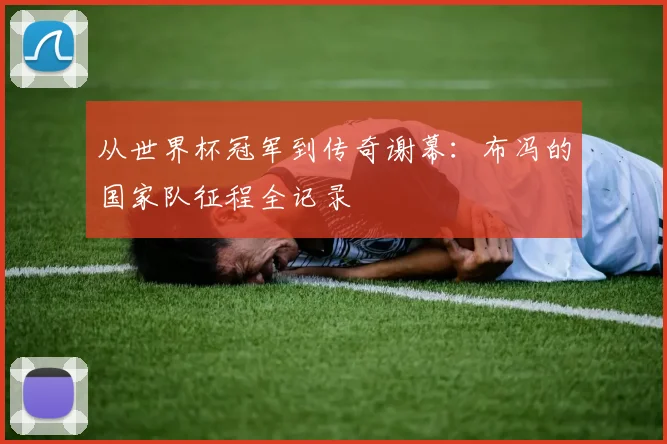 从世界杯冠军到传奇谢幕：布冯的国家队征程全记录