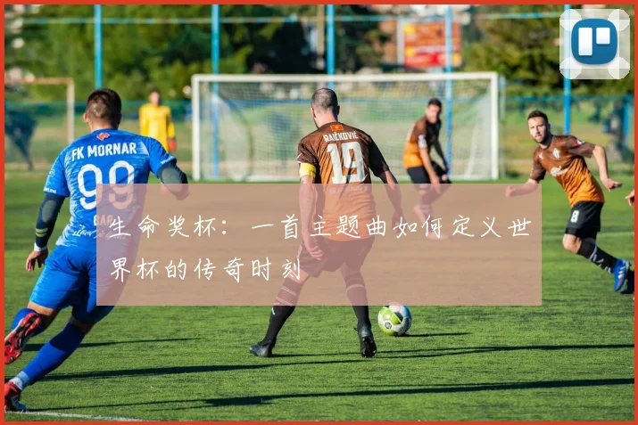 生命奖杯：一首主题曲如何定义世界杯的传奇时刻