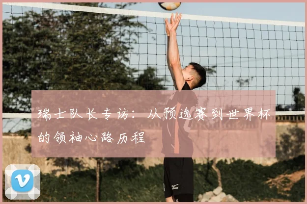 瑞士队长专访：从预选赛到世界杯的领袖心路历程