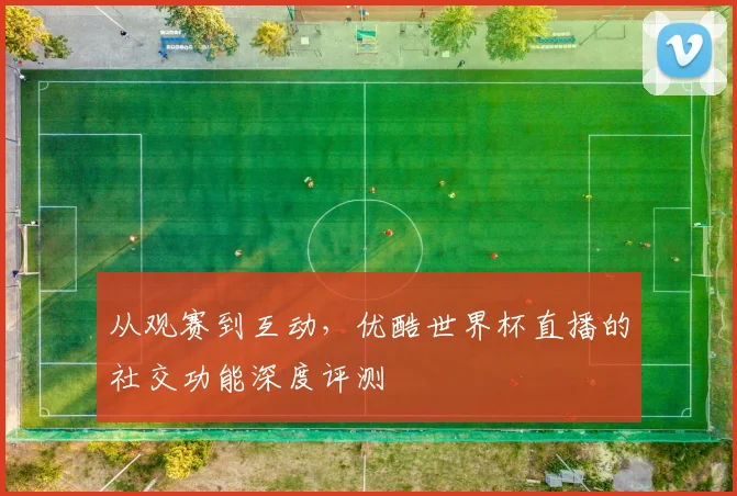 从观赛到互动，优酷世界杯直播的社交功能深度评测