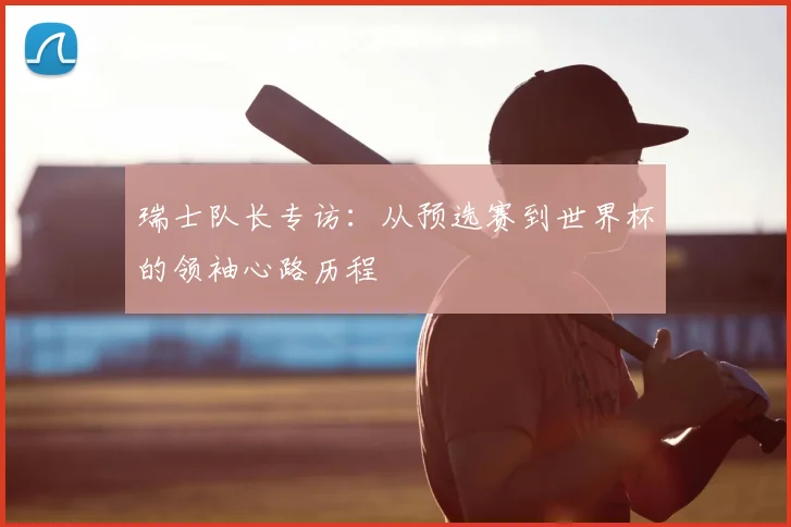 瑞士队长专访：从预选赛到世界杯的领袖心路历程