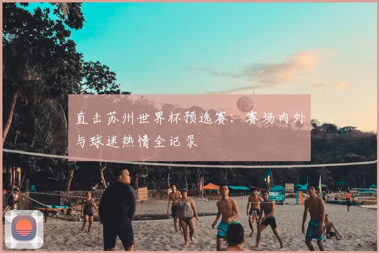 直击苏州世界杯预选赛：赛场内外与球迷热情全记录