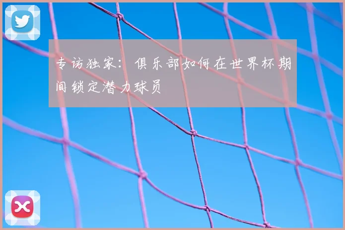 专访独家：俱乐部如何在世界杯期间锁定潜力球员