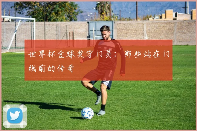 世界杯金球奖守门员:那些站在门线前的传奇