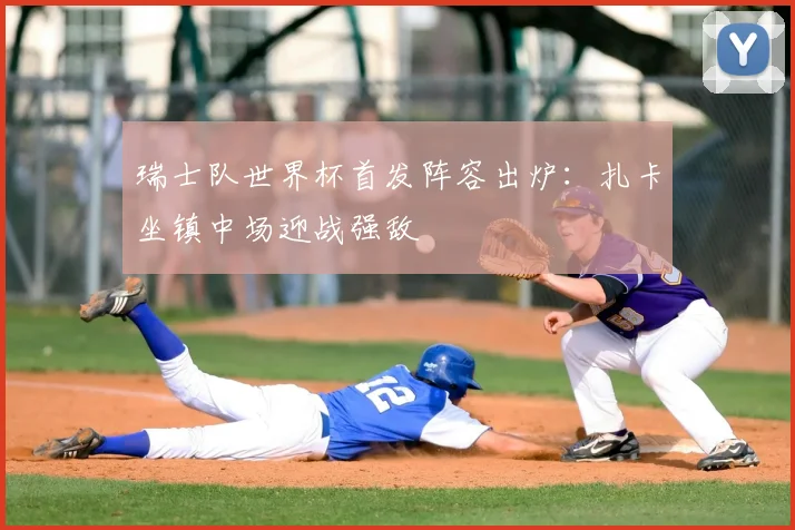 瑞士队世界杯首发阵容出炉：扎卡坐镇中场迎战强敌