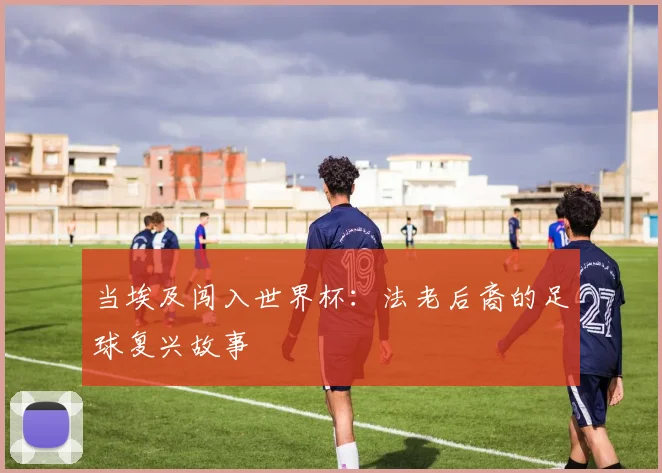 当埃及闯入世界杯：法老后裔的足球复兴故事