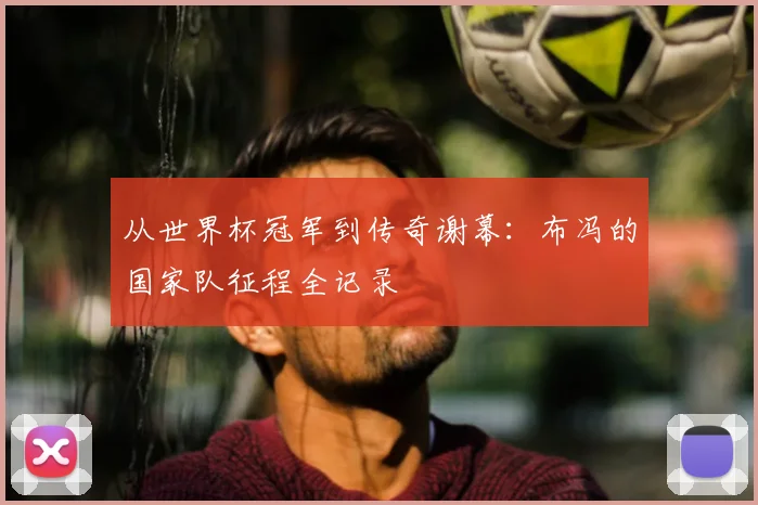 从世界杯冠军到传奇谢幕：布冯的国家队征程全记录