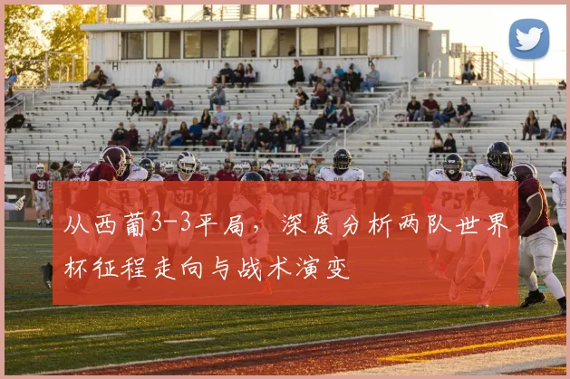 从西葡3-3平局，深度分析两队世界杯征程走向与战术演变