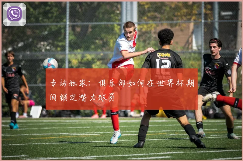 专访独家：俱乐部如何在世界杯期间锁定潜力球员