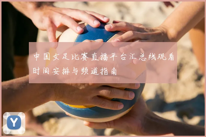 中国女足比赛直播平台汇总线观看时间安排与频道指南