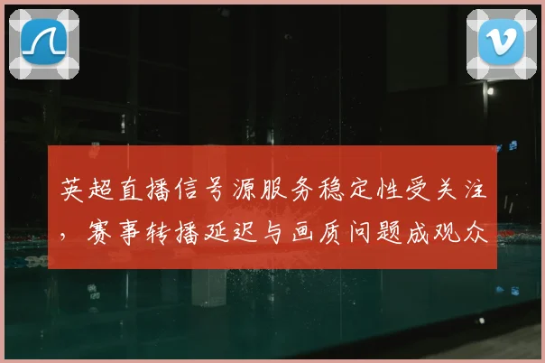 英超直播信号源服务稳定性受关注，赛事转播延迟与画质问题成观众重点