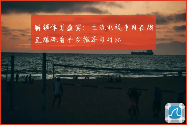 解锁体育盛宴：主流电视节目在线直播观看平台推荐与对比