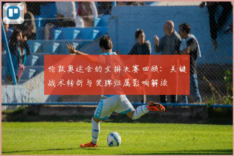 伦敦奥运会的女排决赛回顾：关键战术转折与奖牌归属影响解读