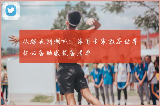 从球衣到喇叭：体育专家推荐世界杯必备助威装备清单