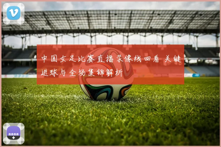 中国女足比赛直播录像线回看 关键进球与全场集锦解析