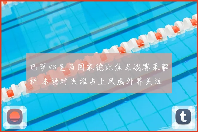 巴萨vs皇马国家德比焦点战赛果解析 本场对决谁占上风成外界关注