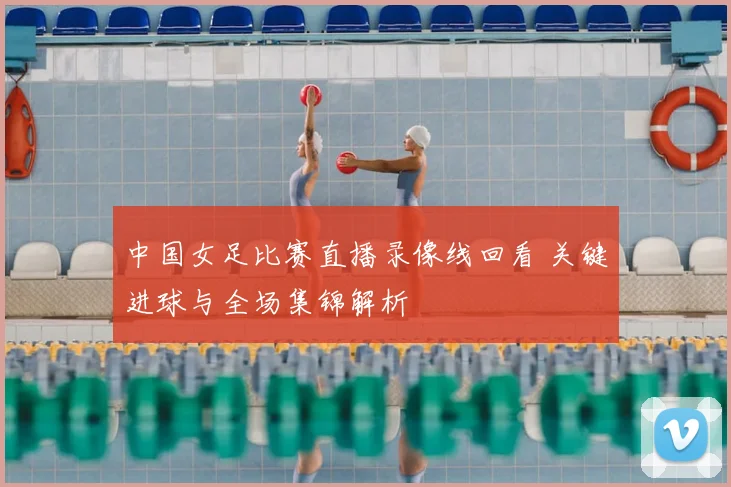 中国女足比赛直播录像线回看 关键进球与全场集锦解析