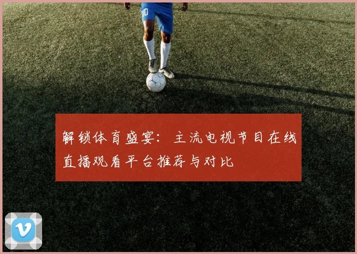 解锁体育盛宴：主流电视节目在线直播观看平台推荐与对比