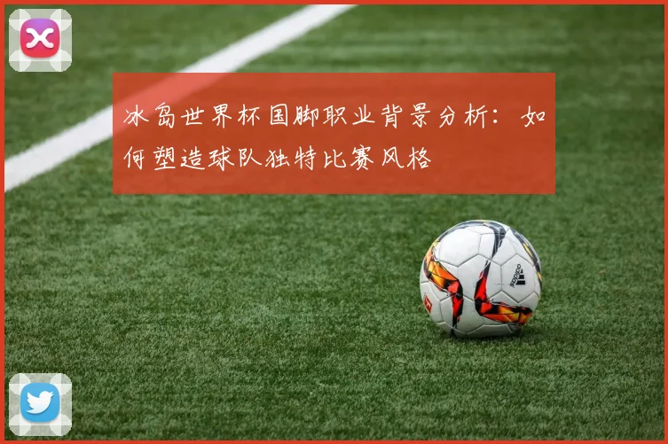 冰岛世界杯国脚职业背景分析：如何塑造球队独特比赛风格